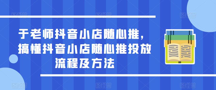 （3769期）于老师·抖音小店随心推，搞懂抖音小店随心推投放流程及方法 电商运营 第1张