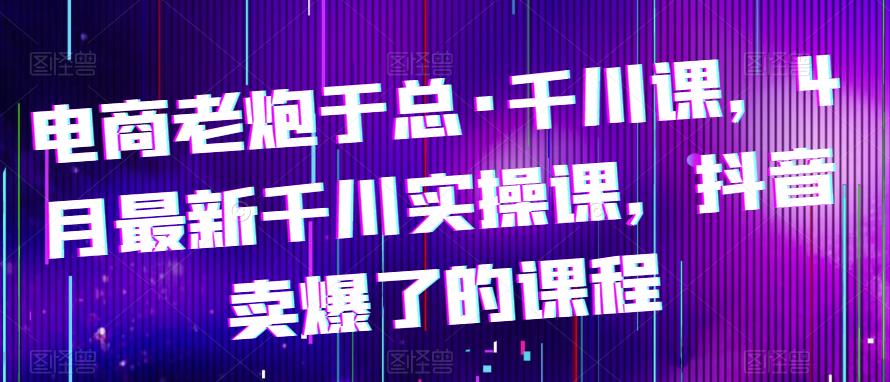 （4007期）电商老炮于总·千川课，最新千川实操课，抖音卖爆了的课程 电商运营 第1张