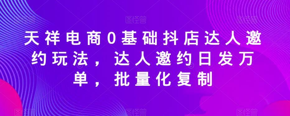 （4288期）天祥电商0基础抖店达人邀约玩法，达人邀约日发万单，批量化复制 电商运营 第1张