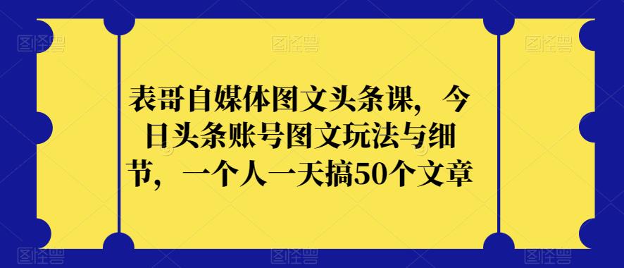 （5674期）表哥自媒体图文头条课，今日头条账号图文玩法与细节，一个人一天搞50个文章 短视频运营 第1张