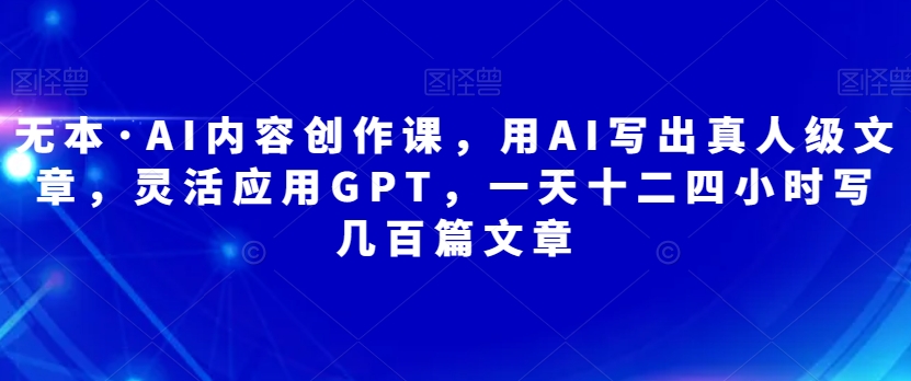 （5779期）无本·AI内容创作课，用AI写出真人级文章，灵活应用GPT，一天十二四小时写几百篇文章 综合教程 第1张