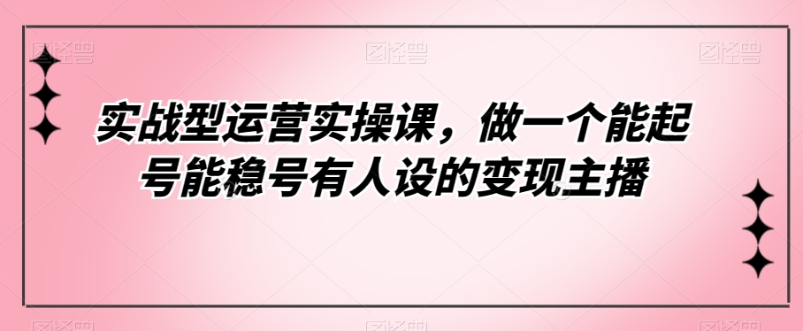 （5926期）实战型运营实操课，做一个能起号能稳号有人设的变现主播 短视频运营 第1张