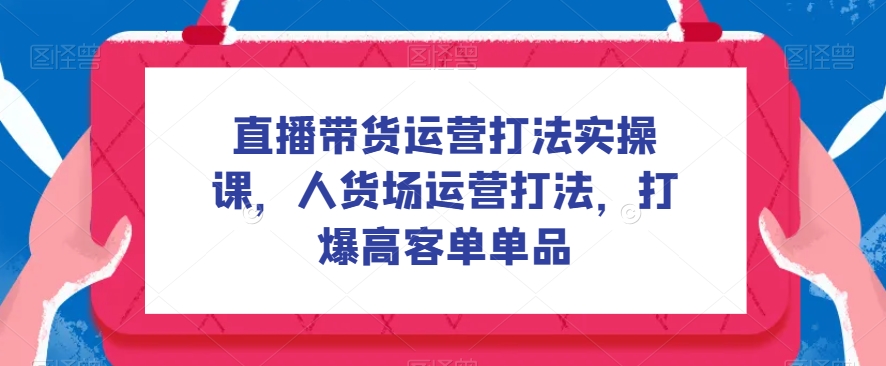 （5937期）直播带货运营打法实操课，人货场运营打法，打爆高客单单品 短视频运营 第1张