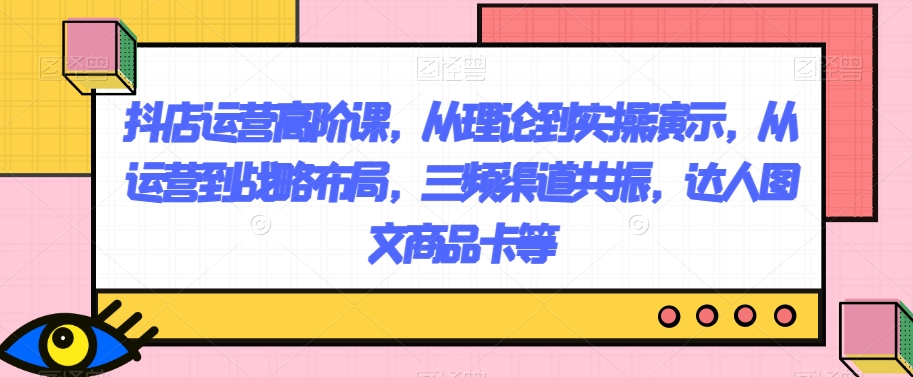 （6535期）抖店运营高阶课，从理论到实操演示，从运营到战略布局，三频渠道共振，达人图文商品卡等 短视频运营 第1张