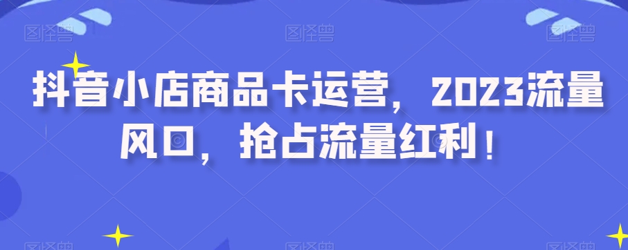 （6574期）抖音小店商品卡运营，2023流量风口，抢占流量红利 电商运营 第1张