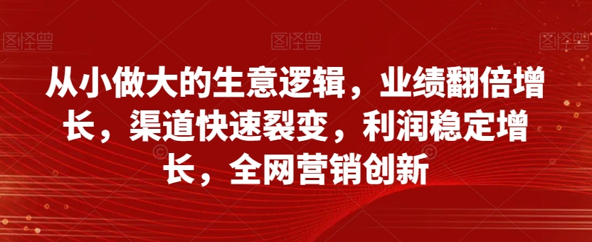 （6610期）从小做大的生意逻辑，业绩翻倍增长，渠道快速裂变，利润稳定增长，全网营销创新 综合教程 第1张