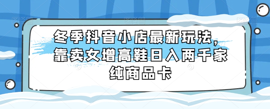 （6715期）冬季抖音小店最新玩法，靠卖女增高鞋日入两千家纯商品卡【揭秘】 网赚项目 第1张