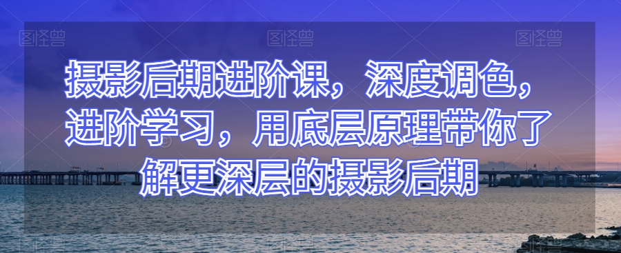 （6726期）摄影后期进阶课，深度调色，进阶学习，用底层原理带你了解更深层的摄影后期 综合教程 第1张