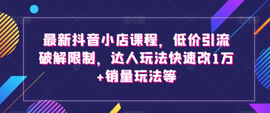 （6733期）最新抖音小店课程，低价引流破解限制，达人玩法快速改1万+销量玩法等 电商运营 第1张