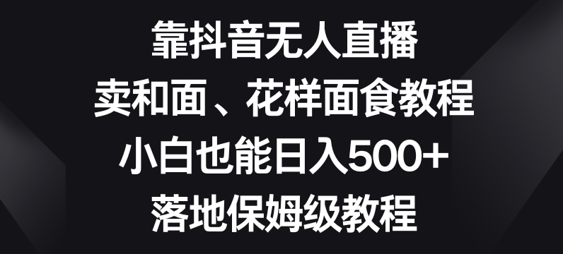 （6919期）靠抖音无人直播，卖和面、花样面试教程，小白也能日入500+，落地保姆级教程 网赚项目 第1张