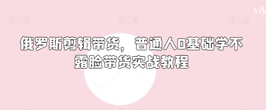 （6945期）俄罗斯产品剪辑带货，普通人0基础学不露脸带货实战教程 短视频运营 第1张