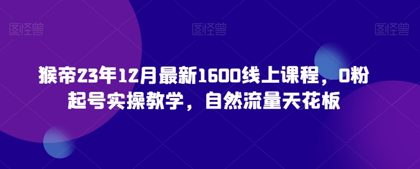 （6988期）猴帝23年12月最新1600线上课程，0粉起号实操教学，自然流量天花板 短视频运营 第1张