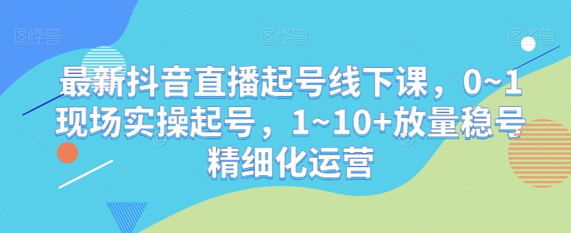 （6997期）最新抖音直播起号线下课，0~1现场实操起号，1~10+放量稳号精细化运营 短视频运营 第1张