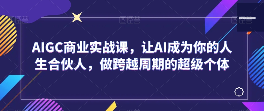 （7076期）AIGC商业实战课，让AI成为你的人生合伙人，做跨越周期的超级个体 综合教程 第1张