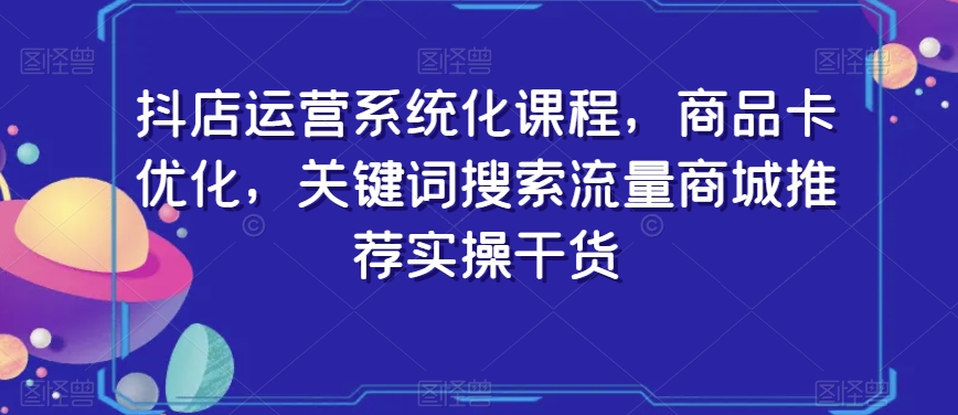 （7096期）抖店运营系统化课程，商品卡优化，关键词搜索流量商城推荐实操干货 电商运营 第1张