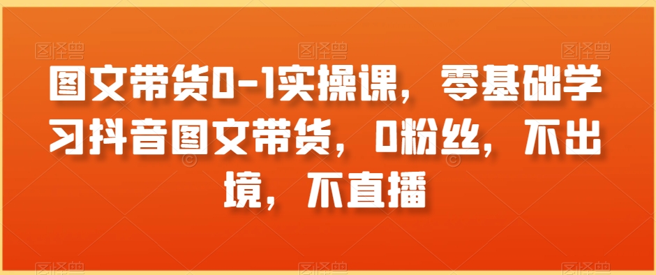 （7098期）图文带货0-1实操课，零基础学习抖音图文带货，0粉丝，不出境，不直播 短视频运营 第1张