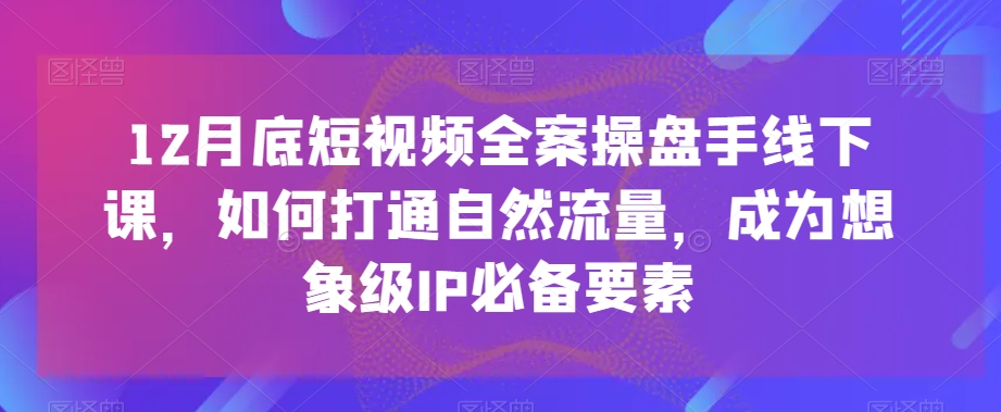 （7121期）12月底短视频全案操盘手线下课，如何打通自然流量，成为想象级IP必备要素