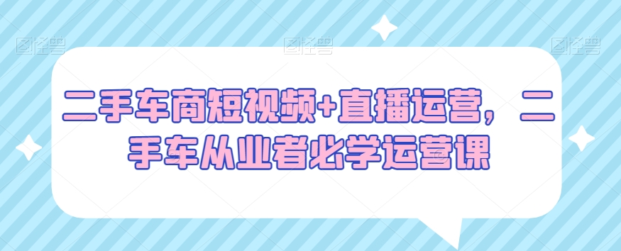 （7146期）二手车商短视频+直播运营，二手车从业者必学运营课