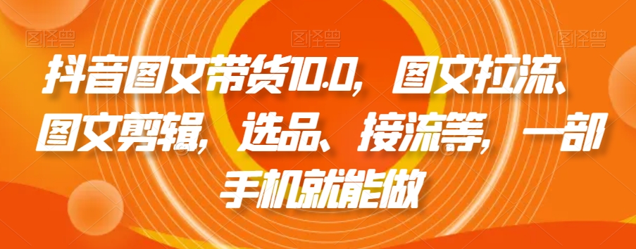 （7175期）抖音图文带货10.0，图文拉流、图文剪辑，选品、接流等，一部手机就能做