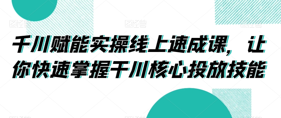 （7245期）千川赋能实操线上速成课，让你快速掌握干川核心投放技能