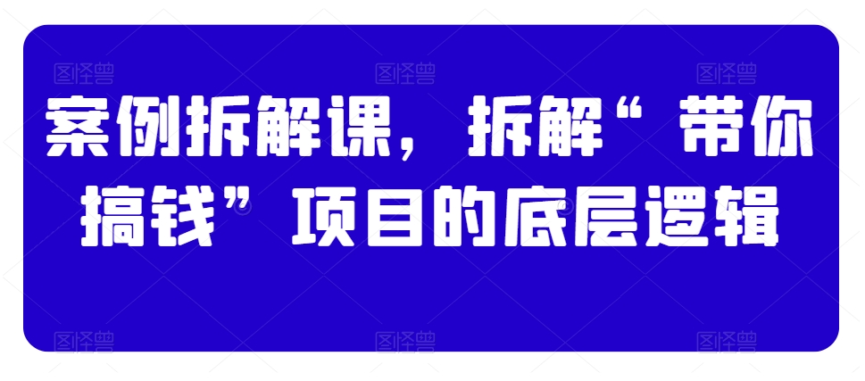 （7258期）案例拆解课，拆解“带你搞钱”项目的底层逻辑