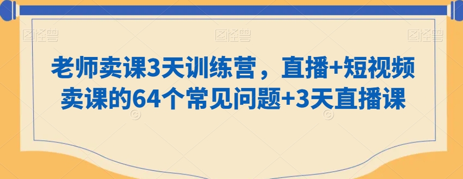 （7263期）老师卖课3天训练营，直播+短视频卖课的64个常见问题+3天直播课