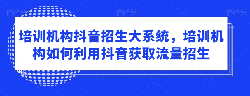 （7283期）培训机构抖音招生大系统，培训机构如何利用抖音获取流量招生