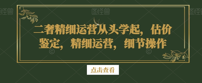 （7285期）二奢精细运营从头学起，估价鉴定，精细运营，细节操作