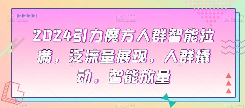 （7286期）2024引力魔方人群智能拉满，​泛流量展现，人群撬动，智能放量
