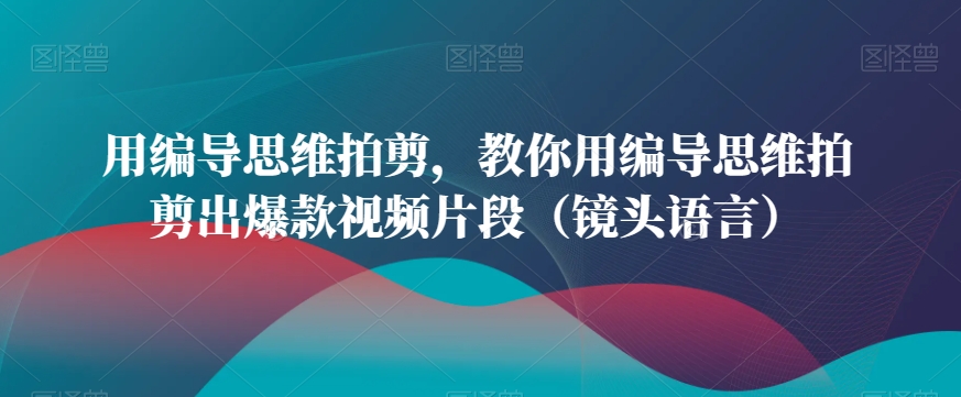 （7310期）用编导思维拍剪，教你用编导思维拍剪出爆款视频片段（镜头语言）