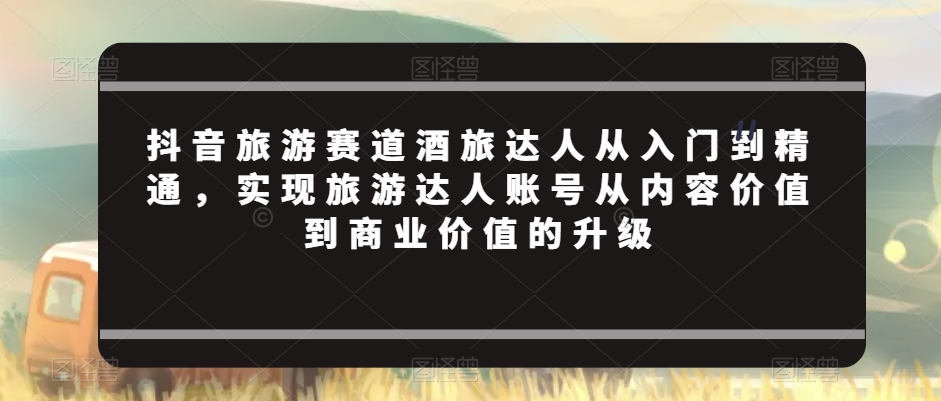 （7396期）抖音旅游赛道酒旅达人从入门到精通，实现旅游达人账号从内容价值到商业价值的升级 短视频运营 第1张