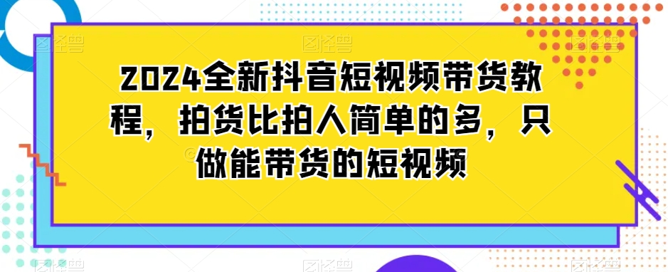 （7490期）2024全新抖音短视频带货教程，拍货比拍人简单的多，只做能带货的短视频