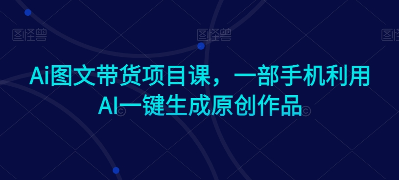 （7529期）Ai图文带货项目课，一部手机利用AI一键生成原创作品