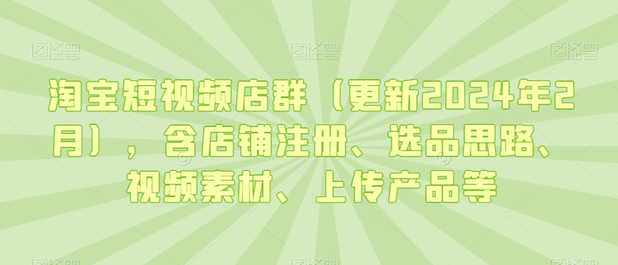 （7532期）淘宝短视频店群（更新2024年2月），含店铺注册、选品思路、视频素材、上传产品等