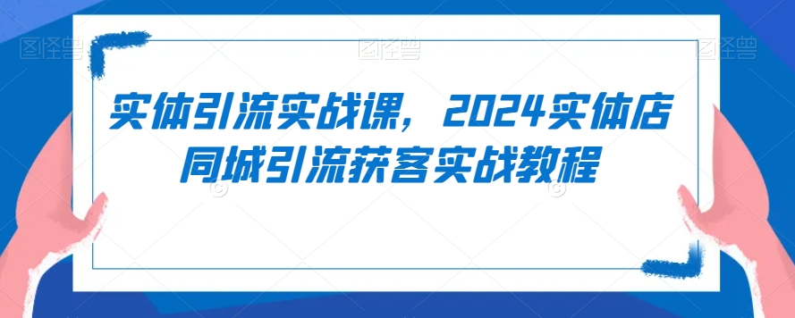 （7550期）实体引流实战课，2024实体店同城引流获客实战教程
