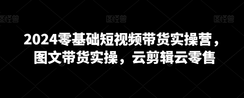 （7562期）2024零基础短视频带货实操营，图文带货实操，云剪辑云零售 短视频运营 第1张