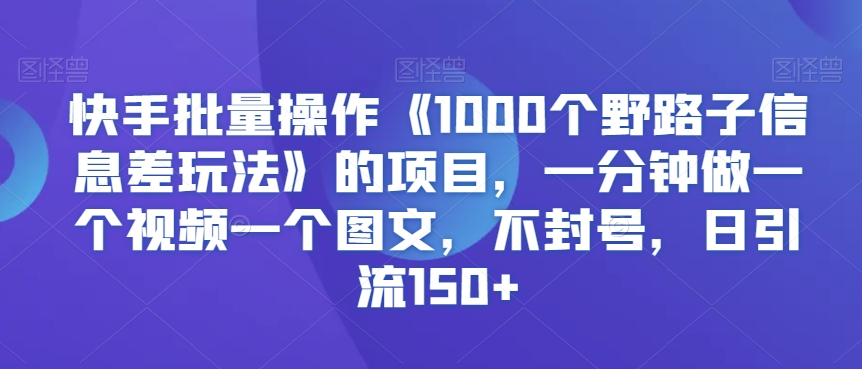 （7625期）快手批量操作《1000个野路子信息差玩法》的项目，一分钟做一个视频一个图文，不封号，日引流150+