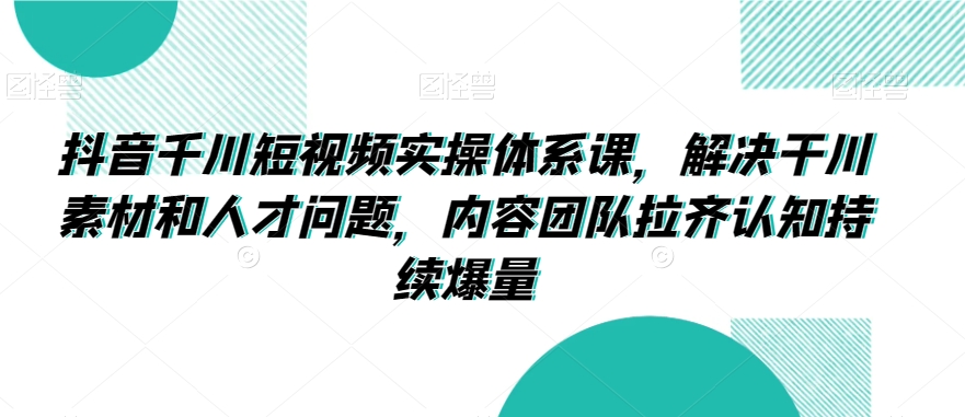 （7641期）抖音千川短视频实操体系课，解决干川素材和人才问题，内容团队拉齐认知持续爆量