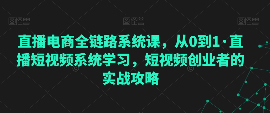 （7642期）直播电商全链路系统课，从0到1·直播短视频系统学习，短视频创业者的实战攻略