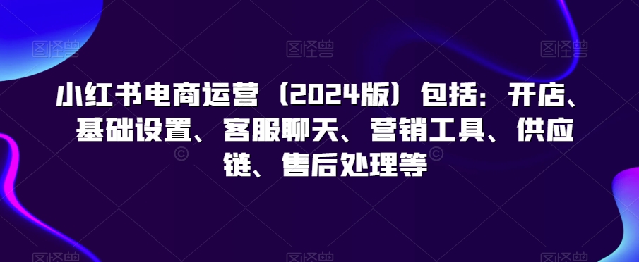 （7669期）小红书电商运营（2024版）包括：开店、基础设置、客服聊天、营销工具、供应链、售后处理等