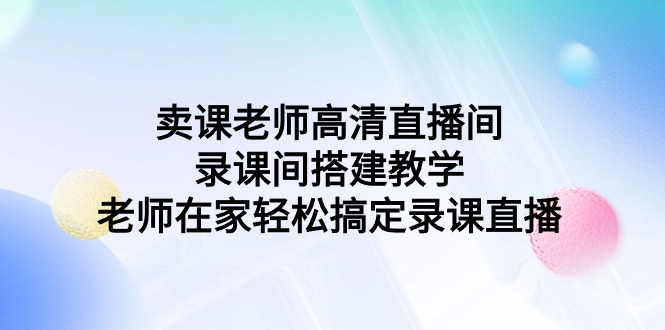 （7732期）卖课老师高清直播间录课间搭建教学，老师在家轻松搞定录课直播