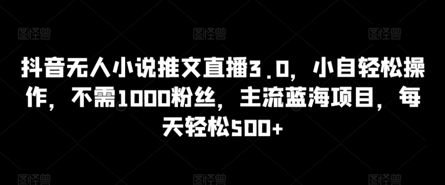 （7804期）抖音无人小说推文直播3.0，小自轻松操作，不需1000粉丝，主流蓝海项目，每天轻松500+