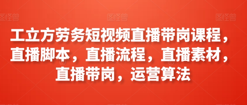 （7824期）工立方劳务短视频直播带岗课程，直播脚本，直播流程，直播素材，直播带岗，运营算法