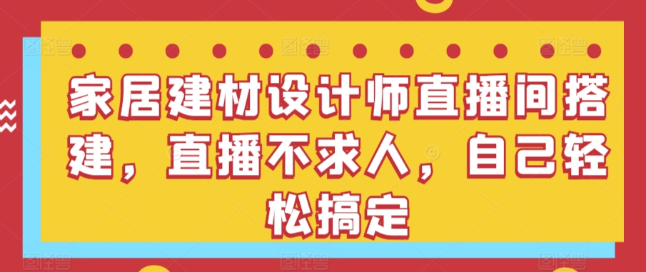 （7841期）家居建材设计师直播间搭建，直播不求人，自己轻松搞定