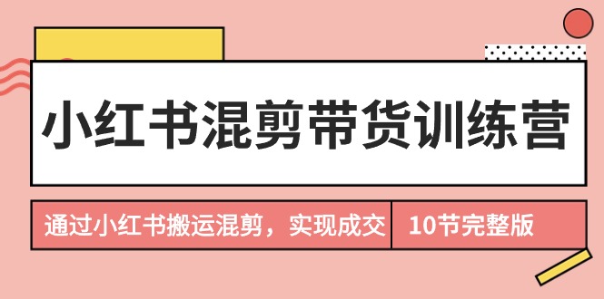 （7844期）小红书混剪带货训练营，通过小红书搬运混剪，实现成交