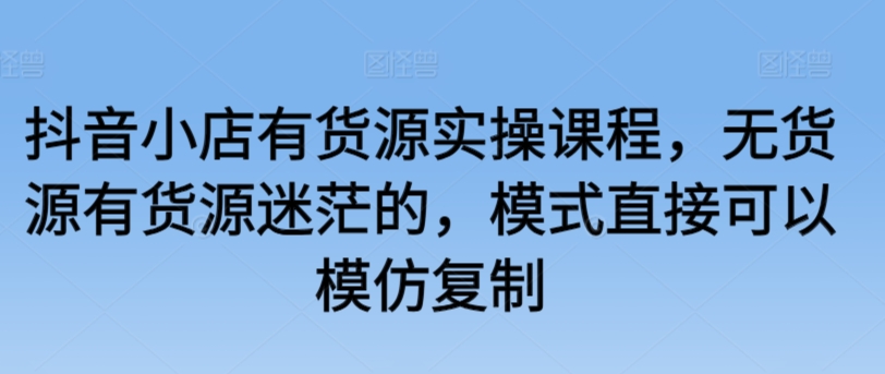 （7845期）抖音小店有货源实操课程，无货源有货源迷茫的，模式直接可以模仿复制