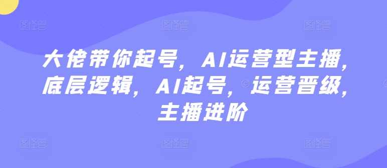 （7848期）大佬带你起号，AI运营型主播，底层逻辑，AI起号，运营晋级，主播进阶