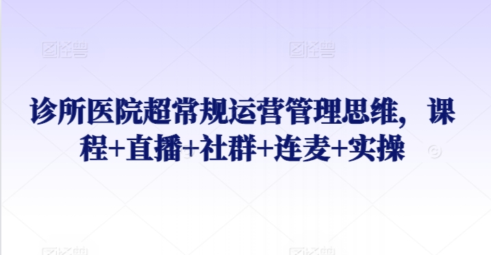 （7853期）诊所医院超常规运营管理思维，课程+直播+社群+连麦+实操