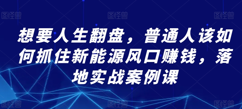 （7880期）想要人生翻盘，普通人如何抓住新能源风口赚钱，落地实战案例课