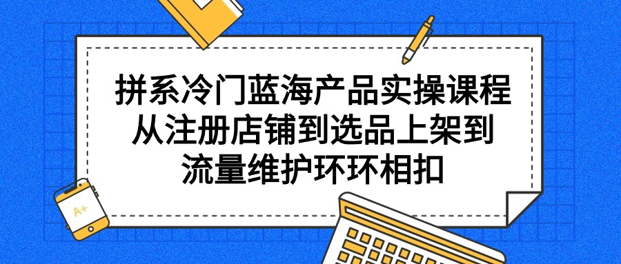 （7906期）拼系冷门蓝海产品实操课程，从注册店铺到选品上架到流量维护环环相扣